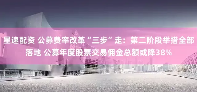 星速配资 公募费率改革“三步”走：第二阶段举措全部落地 公募年度股票交易佣金总额或降38%