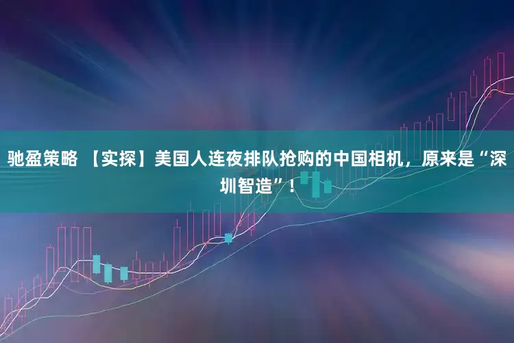 驰盈策略 【实探】美国人连夜排队抢购的中国相机，原来是“深圳智造”！