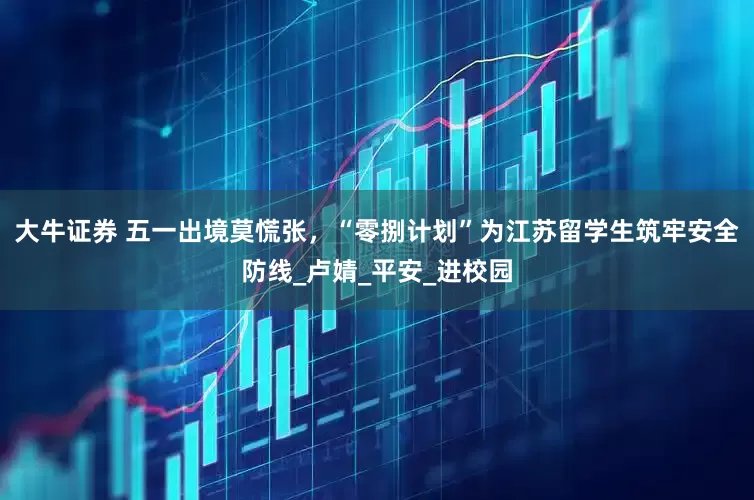 大牛证券 五一出境莫慌张，“零捌计划”为江苏留学生筑牢安全防线_卢婧_平安_进校园