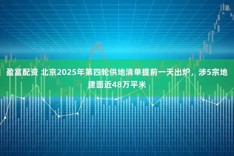 盈富配资 北京2025年第四轮供地清单提前一天出炉，涉5宗地建面近48万平米