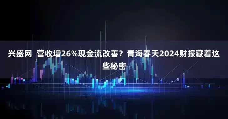 兴盛网  营收增26%现金流改善？青海春天2024财报藏着这些秘密