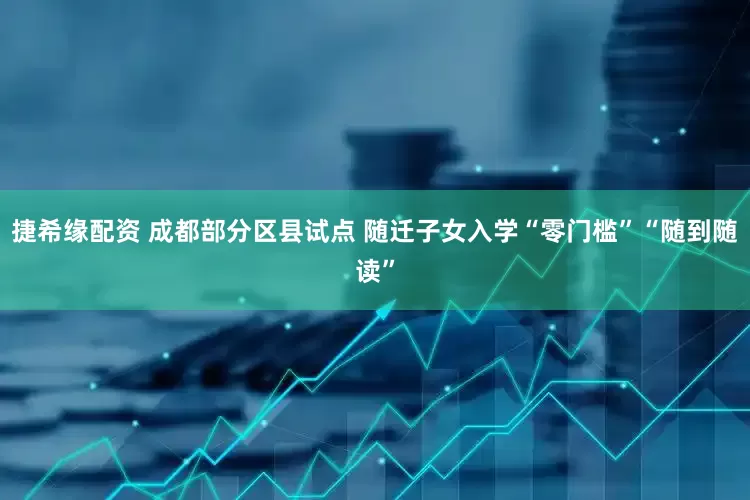 捷希缘配资 成都部分区县试点 随迁子女入学“零门槛”“随到随读”