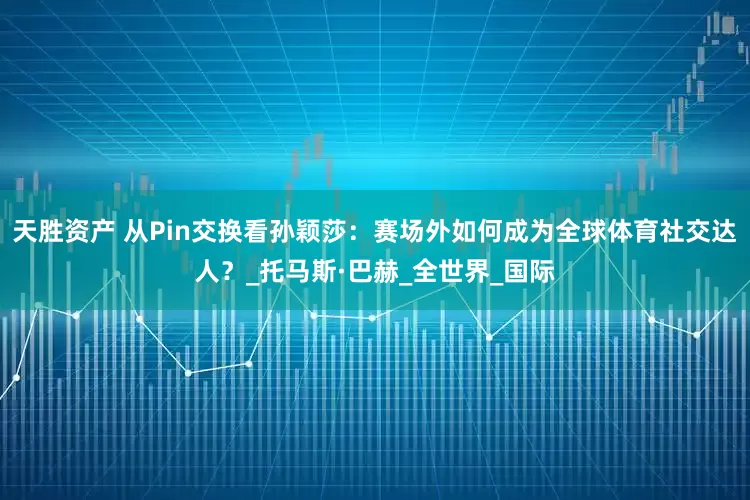 天胜资产 从Pin交换看孙颖莎：赛场外如何成为全球体育社交达人？_托马斯·巴赫_全世界_国际