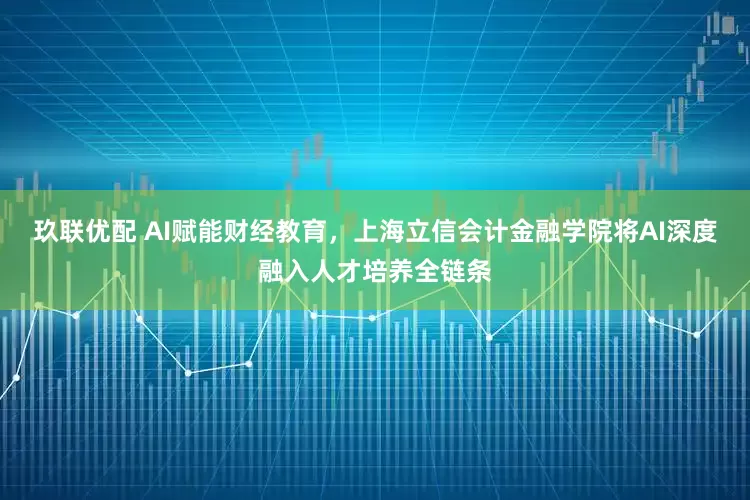 玖联优配 AI赋能财经教育，上海立信会计金融学院将AI深度融入人才培养全链条