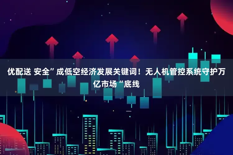 优配送 安全”成低空经济发展关键词！无人机管控系统守护万亿市场“底线