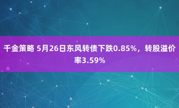 千金策略 5月26日东风转债下跌0.85%，转股溢价率3.59%