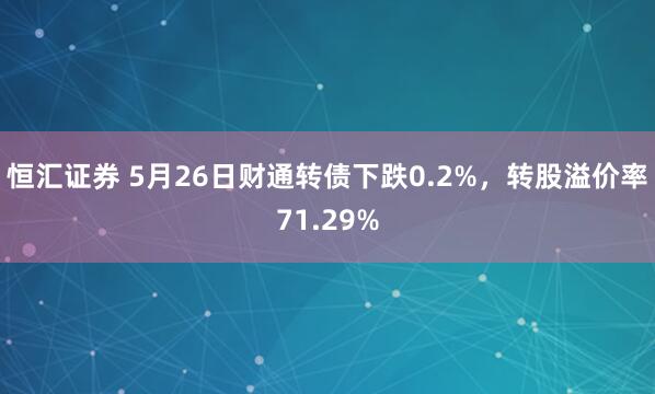 恒汇证券 5月26日财通转债下跌0.2%，转股溢价率71.29%