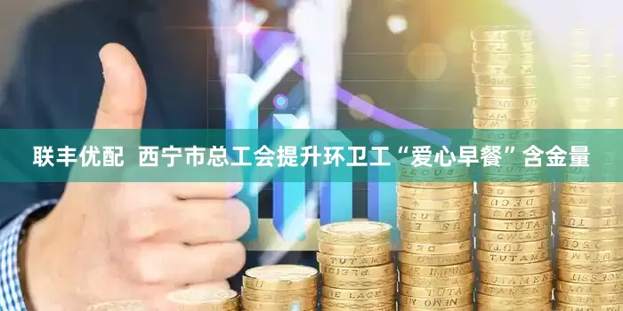 联丰优配  西宁市总工会提升环卫工“爱心早餐”含金量