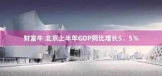 财富牛 北京上半年GDP同比增长5．5％