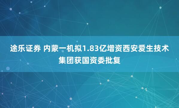 途乐证券 内蒙一机拟1.83亿增资西安爱生技术集团获国资委批复
