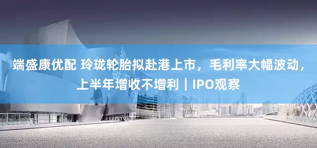 端盛康优配 玲珑轮胎拟赴港上市，毛利率大幅波动，上半年增收不增利｜IPO观察