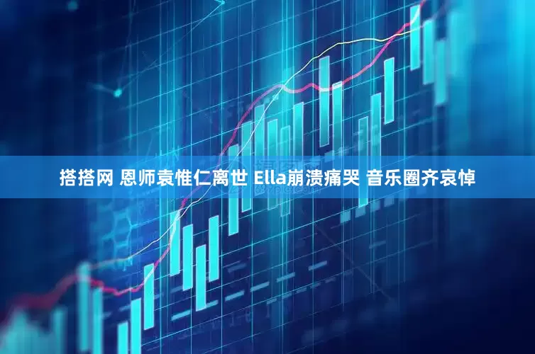 搭搭网 恩师袁惟仁离世 Ella崩溃痛哭 音乐圈齐哀悼