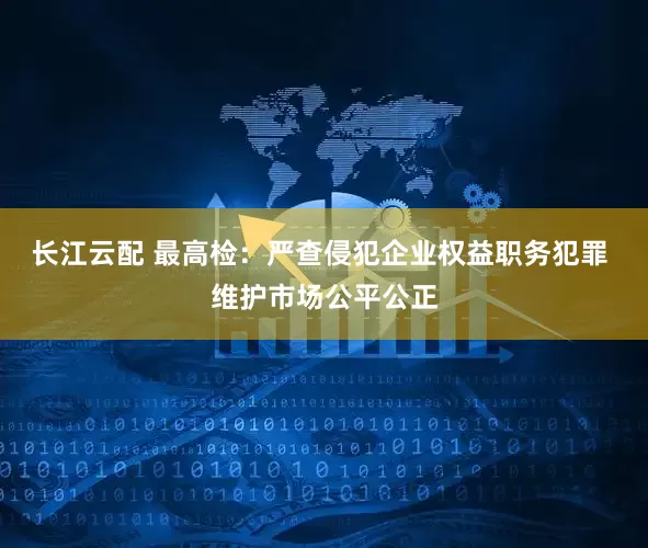 长江云配 最高检：严查侵犯企业权益职务犯罪 维护市场公平公正
