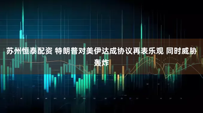 苏州恒泰配资 特朗普对美伊达成协议再表乐观 同时威胁轰炸